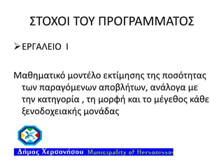 ΣΤΟΧΟΙ ΤΟΥ ΠΡΟΓΡΑΜΜΑΤΟΣ
ΕΡΓΑΛΕΙΟ Ι
Μαθηματικό μοντέλο εκτίμησης της ποσότητας
των παραγόμενων αποβλήτων, ανάλογα με
την κατηγορία , τη μορφή και το μέγεθος κάθε
ξενοδοχειακής μονάδας

 