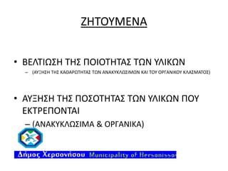 ΖΗΤΟΥΜΕΝΑ
• ΒΕΛΤΙΩΣΗ ΤΗΣ ΠΟΙΟΤΗΤΑΣ ΤΩΝ ΥΛΙΚΩΝ
– (ΑΥΞΗΣΗ ΤΗΣ ΚΑΘΑΡΩΤΗΤΑΣ ΤΩΝ ΑΝΑΚΥΚΛΩΣΙΜΩΝ ΚΑΙ ΤΟΥ ΟΡΓΑΝΙΚΟΥ ΚΛΑΣΜΑΤΟΣ)

• ΑΥΞΗΣΗ ΤΗΣ ΠΟΣΟΤΗΤΑΣ ΤΩΝ ΥΛΙΚΩΝ ΠΟΥ
ΕΚΤΡΕΠΟΝΤΑΙ
– (ΑΝΑΚΥΚΛΩΣΙΜΑ & ΟΡΓΑΝΙΚΑ)

 