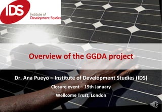 Dr. Ana Pueyo – Institute of Development Studies (IDS)
Closure event – 19th January
Wellcome Trust, London
Overview of the GGDA project
 