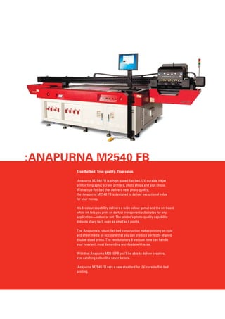 :Anapurna M2540 FB
True flatbed. True quality. True value.
:Anapurna M2540 FB is a high-speed flat-bed, UV-curable inkjet
printer for graphic screen printers, photo shops and sign shops. 	
With a true flat-bed that delivers near photo quality, 	
the :Anapurna M2540 FB is designed to deliver exceptional value 	
for your money.
It’s 6-colour capability delivers a wide colour gamut and the on-board
white ink lets you print on dark or transparent substrates for any
application—indoor or out. The printer’s photo-quality capability
delivers sharp text, even as small as 4 points.
The :Anapurna’s robust flat-bed construction makes printing on rigid
and sheet media so accurate that you can produce perfectly aligned
double-sided prints. The revolutionary 8-vacuum zone can handle
your heaviest, most demanding workloads with ease.
With the :Anapurna M2540 FB you’ll be able to deliver creative, 	
eye-catching colour like never before.
:Anapurna M2540 FB sets a new standard for UV-curable flat-bed
printing.

 
