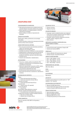 AGFA GRAPHICS

:ANAPURNA M4F
POSICIONAMIENTO DE MERCADO

CALIDAD DE TEXTO

• Adecuado perfectamente para establecimientos de
impresión digital e imprentas medianas de serigrafía
• Buena impresión con calidad de póster a 13,8 m²/h
(impresión de 4 pasadas)
• Buenos sólidos y carteles en impresiones de
8 pasadas

• Positiva: 4 puntos
• Negativa: 6 puntos

CONCEPTO DE DISEÑO
Diseño plano, sólido y profesional con tecnología
ultravioleta
La opción de bobina a bobina de la impresora de formato
ancho se ofrece como una opción
CARACTERÍSTICAS DEL SISTEMA
• Barra de posicionamiento de materiales automática,
registro de materiales rígidos
• Bandeja de vacío dividida, 2 piezas
• Ventilador de anillo de 1,5 kW para un vacío resistente
• Desplazamiento y alimentación precisos del material
• Herramienta de guía de materiales montada en la
bandeja de materiales, guía para materiales rígidos
• Conexión de red
• Conector para bobinadora / desbobinadora
APLICACIONES
• Pancartas, carteles, gráﬁcos de exhibición, PLV,
maquetas, retroiluminación, con iluminación frontal,
autoadhesivos (etiquetas)
• Aplicación especializada: Impresión de DVD, madera,
reproducciones de arte, impresión de objetos
personalizados (alfombrilla del ratón)
• Artefactos para ﬁestas (posavasos de cerveza)
• Decoración de interiores y arquitectura, impresión en
cerámica
FLEXIBILIDAD DE SOPORTES
Planos
• Ancho del material de hasta 160 cm
• Ancho de la impresión de hasta 158 cm
Impresión sin bordes
• Ancho del material de hasta 152 cm
Impresión dual
• Tamaño mínimo: A3, apaisado
Grosor del material
• hasta 45 mm
Dos bandejas rígidas (delantera y trasera)
Opcional: conjunto de bandeja adicional
• Se extiende hasta una longitud máxima de 2,5 m
Conﬁguración de bobina a bobina instalada de fábrica
• Peso máx. de bobina: 50 kg
• Diámetro máx. de bobina: 36 cm

CALIDAD DE IMAGEN
• 4 pasadas: modo de calidad de póster para imágenes
y texto. No se visualizan imperfecciones de imagen a
una distancia de observación de 1,5 m
• 8 pasadas: modo de máxima calidad para vectores,
carteles, sólidos, imágenes y texto
• Brillo uniforme
IMPRESIÓN SIN BORDES E IMPRESIÓN DUAL
PERFECTAMENTE POSIBLE
TINTAS
• 4 tintas UV de secado instantáneo :Anapurna M
• Sistema de 4 colores (CMYK)
CABEZALES
• 4 Konica-Minolta: 512 inyectores por cabezal
• Volumen de gota: 14 picolitros (binario)
PRODUCTIVIDAD MÁXIMA
•
•
•
•

8p uni - 720 x 1440 dpi - 4 m²/h
8p bi - 720 x 1440 dpi - 7,5 m²/h
4p uni - 720 x 720 dpi - 8,1 m²/h
4p bi - 720 x 720 dpi - 13,8 m²/h

DIMENSIONES DEL SISTEMA
350 x 152 x 160 cm
PESO
620 KG
ELECTRICIDAD
Monofásica
SECADO UV
La potencia de las lámparas se puede ajustar en “half”
(media) o “full” (máxima)
INTEGRACIÓN DE SISTEMAS RIP
• Wasatch SoftRIP Agfa Edition
• El socio distribuidor ofrece perﬁles de materiales/
tintas de :Anapurna M4F listos para su uso
PAQUETE BÁSICO M4F
•
•
•
•

Opción de bobina a bobina
Wasatch SoftRip Agfa Edition
Metamark MD5 152 cm x 15 m
12 meses de garantía por la mano de obra

GAMA CROMÁTICA
Capaz de reproducir ISO 12647-2 en 8 pasadas y
4 pasadas

© Copyright 2008 de Agfa Graphics N.V.. Reservados todos los derechos.
AGFA y el rombo Agfa son marcas registradas de Agfa-Gevaert AG.
Todas las demás marcas son propiedad de sus respectivos titulares.
Todas las especiﬁ caciones de producto están sujetas a cambios sin previo aviso.
NGSVT ES 072008

 