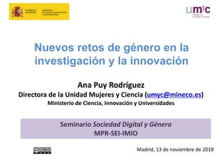Nuevos retos de género en la
investigación y la innovación
Ana Puy Rodríguez
Directora de la Unidad Mujeres y Ciencia (umyc@mineco.es)
Ministerio de Ciencia, Innovación y Universidades
Madrid, 13 de noviembre de 2018
Seminario Sociedad Digital y Género
MPR-SEI-IMIO
 