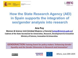 How the State Research Agency (AEI)
in Spain supports the integration of
sex/gender analysis into research
Ana Puy
Women & Science Unit [Unidad Mujeres y Ciencia] (umyc@ciencia.gob.es)
Cabinet of the State Secretariat for Universities, Research, Development & Innovation
Ministry of Science, Innovation & Universities
Athens, June 20th 2019
GENDERACTION Training Event for policy makers ‘Enhancing Gender
Equality and the Gender Dimension in Research and Innovation’
 