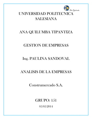 Ana Quilumba
UNIVERSIDAD POLITECNICA
SALESIANA
ANA QUILUMBA TIPANTIZA
GESTION DE EMPRESAS
Ing. PAULINA SANDOVAL
ANALISIS DE LA EMPRESAS
Construmercado S.A.
GRUPO: 151
05/05/2014
 