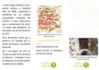 A mais antiga referência docu-
mental     relativa    a   Pombeiro
data de 1099, registando a
existência     de     um    cenóbio
(comunidade         religiosa).   No
entanto, é mais significativo
para o conhecimento da histó-
ria desta casa monástica, um
documento de 10 de Fevereiro
de 1112.                               Localização geográfica do Mosteiro de Santa
                                                   Maria do Pombeiro
Este documento indica que o
mosteiro foi fundado por D.            Fontes e Bibliografia consul-
Gomes Echiegues e sua mulher           tadas:
Gontroda.                              www.rotadoromanico.com

Em 1 de Agosto de 1112, D.             «Guia da Rota do Românico
Teresa concede Carta de Couto          do Vale do Sousa»

ao Mosteiro, tornando-o terra                                                        A decoração, o coro alto e a iluminação são
                                                                                                da Época Moderna
privilegiada com justiça própria
na pessoa do seu abade.
 