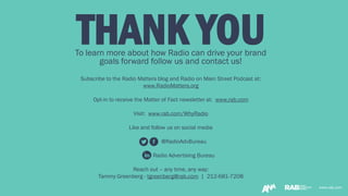 www.rab.comwww.rab.com
THANK YOUTo learn more about how Radio can drive your brand
goals forward follow us and contact us!
Subscribe to the Radio Matters blog and Radio on Main Street Podcast at:
www.RadioMatters.org
Opt-in to receive the Matter of Fact newsletter at: www.rab.com
Visit: www.rab.com/WhyRadio
Like and follow us on social media
@RadioAdvBureau
Radio Advertising Bureau
Reach out – any time, any way:
Tammy Greenberg - tgreenberg@rab.com | 212-681-7208
 
