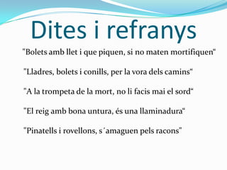 Dites i refranys
"Bolets amb llet i que piquen, si no maten mortifiquen“
"Lladres, bolets i conills, per la vora dels camins“
"A la trompeta de la mort, no li facis mai el sord“
"El reig amb bona untura, és una llaminadura“
"Pinatells i rovellons, s´amaguen pels racons"

 