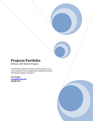 Projects Portfolio
SetFocus .NET Masters Program

The following contains the projects, project objectives, and
screen captures of various applications completed during the
.NET Masters Program at SetFocus.

Amir Naraghi
anaraghi@verizon.net
484-880-3156
 