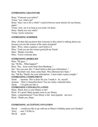 EXPRESSING GRATITUDE
Rony: 'Viona,are you online?'
Viona: "yes. what's up?'
Rony: 'may i use it for a while? i need to browse some articles for my history
paper.'
Viona: 'sure. use it as long as you need. i'm done.'
Rony: 'thank you very much.'
Viona: 'you're welcome.'
EXPRESSING SURPRISE
Dina : Hi dani did you know that everyone in this school is talking about you
because you are the winner of the sains olympiad?
Dani : Wow, what a surprise i can't believe it
Dina : Yeah you are the winner good job my friend
Dani : Thanks a lot dina
Dina : You're welcome dani
EXPRESSING DISBELIEF
Rara: "Hi guys..."
Ina: "Hi Ra... What happen?"
Rara: "Ina... Jesse come back from Bandung.."
Ina: "Are you sure, Ra..? I don't believe that your information.."
Rara: "Ina that's real. Jesse come back. This afternoon he's back.."
Ina: "Oh Ra, Thank's for your information.. I must make a party tonight.."
EXPRESSING COMPLIMENT
Sarah : Jasmine, This is dress for you. I made it by myself .
Jasmine : That’s a beautiful dress! You are really a talented tailor.
Sarah : I’m glad you like it.
EXPRESSING CONGRATULATION
Danu : Rizal, how is your library so far?
Rizal : It’s great! Many people come to my library.
Danu : congratulations! Your library is the most popular one now.
Rizal : Thank you, Danu.
EXPRESSING ACCEPTING INVIATION
David : would you like to go with me to Diana’s birthday party next Sunday?
Terry : sure. I’d like to.
David : great.
 
