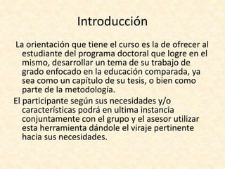 Introducción
La orientación que tiene el curso es la de ofrecer al
estudiante del programa doctoral que logre en el
mismo, desarrollar un tema de su trabajo de
grado enfocado en la educación comparada, ya
sea como un capítulo de su tesis, o bien como
parte de la metodología.
El participante según sus necesidades y/o
características podrá en ultima instancia
conjuntamente con el grupo y el asesor utilizar
esta herramienta dándole el viraje pertinente
hacia sus necesidades.
 