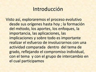 Introducción
Visto así, exploraremos el proceso evolutivo
desde sus orígenes hasta hoy ; la formación
del método, los aportes, los enfoques, la
importancia, las aplicaciones, las
implicaciones y sobre todo es importante
realizar el esfuerzo de involucrarnos con una
actividad comparada dentro del tema de
grado, reflejando el compromiso individual,
con el tema y con el grupo de intercambio en
el cual participamos
 