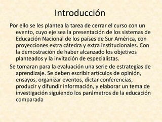 Introducción
Por ello se les plantea la tarea de cerrar el curso con un
evento, cuyo eje sea la presentación de los sistemas de
Educación Nacional de los países de Sur América, con
proyecciones extra cátedra y extra institucionales. Con
la demostración de haber alcanzado los objetivos
planteados y la invitación de especialistas.
Se tomaran para la evaluación una serie de estrategias de
aprendizaje. Se deben escribir artículos de opinión,
ensayos, organizar eventos, dictar conferencias,
producir y difundir información, y elaborar un tema de
investigación siguiendo los parámetros de la educación
comparada
 