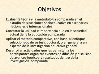 Objetivos
Evaluar la teoría y la metodología comparada en el
estudio de situaciones socioeducativa en escenarios
nacionales e internacionales
Constatar la utilidad e importancia que en la sociedad
actual tiene la educación comparada
Aplicar el método comparativo, con base al enfoque
seleccionado de su tesis doctoral, o en general a un
aspecto de la investigación educativa general
Desarrollar actividades que les permitan a los
participantes organizar eventos de difusión y discusión
de avances teóricos y resultados dentro de la
investigación comparada
 