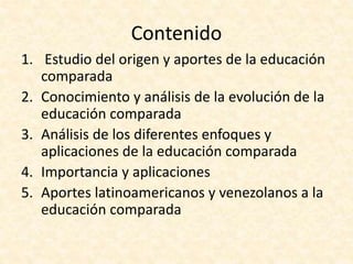 Contenido
1. Estudio del origen y aportes de la educación
comparada
2. Conocimiento y análisis de la evolución de la
educación comparada
3. Análisis de los diferentes enfoques y
aplicaciones de la educación comparada
4. Importancia y aplicaciones
5. Aportes latinoamericanos y venezolanos a la
educación comparada
 