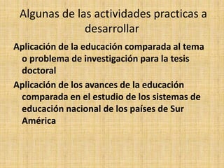 Algunas de las actividades practicas a
desarrollar
Aplicación de la educación comparada al tema
o problema de investigación para la tesis
doctoral
Aplicación de los avances de la educación
comparada en el estudio de los sistemas de
educación nacional de los países de Sur
América
 