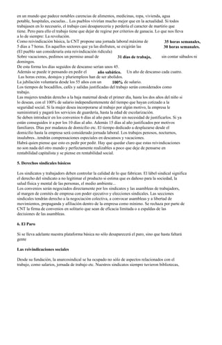 en un mundo que padece notables carencias de alimentos, medicinas, ropa, vivienda, agua
potable, hospitales, escuelas... Los pueblos vivirían mucho mejor que en la actualidad. Si todos
trabajasen en lo necesario, el trabajo casi desapareceria y perdería el caracter de martirio que
tiene. Pero para ello el trabajo tiene que dejar de regirse por criterios de ganacia. Lo que nos lleva
a lo de siempre: La revolución.
Como reivindicación básica, la CNT propone una jornada laboral máxima de                   35 horas semanales,
5 días a 7 horas. En aquellos sectores que ya las disfruten, se exigirán las              30 horas semanales.
(El pueblo san consideraría esta reivindicación ridícula)
Sobre vacaciones, pedimos un permiso anual de                 31 días de trabajo,        sin contar sábados ni
domingos.
De esta forma los días seguidos de descanso serían unos 45.
Además se puede ir pensando en pedir el           año sabático. Un año de descanso cada cuatro.
 Las horas extras, destajos y pluriempleos han de ser abolidos.
La jubilación voluntaria desde los 55 años con un          100% de salario.
Los tiempos de bocadillos, cafés y salidas justificadas del trabajo serán considerados como
trabajo.
Las mujeres tendrán derecho a la baja maternal desde el primer día, hasta los dos años del niño si
lo desean, con el 100% de salario independientemente del tiempo que hayan cotizado a la
seguridad social. Si la mujer desea incorporarse al trabajo por algún motivo, la empresa le
suministrará y pagará los servicios de guardería, hasta la edad de escolarización.
Se deben introducir en los convenios 6 días al año para faltar sin necesidad de justificarlos. Si ya
están conseguidos ir a por los 10 días al año. Además 15 días al año justificados por motivos
familiares. Días por mudanza de domicilio etc. El tiempo dedicado a desplazarse desde el
domicilio hasta la empresa será considerado jornada laboral. Los trabajos penosos, nocturnos,
insalubres...tendrán compensaciones especiales en descansos y vacaciones.
Habrá quien piense que esto es pedir por pedir. Hay que quedar claro que estas reivindicaciones
no son nada del otro mundo y perfectamente realizables a poco que deje de pensarse en
rentabilidad capitalista y se piense en rentabilidad social.

5. Derechos sindicales básicos

Los sindicatos y trabajadors deben controlar la calidad de lo que fabrican. El lábel sindical significa
el derecho del sindicato a no legitimar el producto si estima que es dañoso para la sociedad, la
salud física y mental de las personas, el medio ambiente...
Los convenios serán negociados directamente por los sindicatos y las asambleas de trabajadors,
al margen de comités de empresa con poder ejecutivo y elecciones sindicales. Las secciones
sindicales tendrán derecho a la negociación colectiva, a convocar asambleas y a libertad de
movimientos, propaganda y afiliación dentro de la empresa como mínimo. Se rechaza por parte de
CNT la firma de convenios en solitario que sean de eficacia limitada o a espaldas de las
decisiones de las asambleas.

6. El Paro

Si se lleva adelante nuestra plataforma básica no sólo desaparecerá el paro, sino que hasta faltará
gente

Las reivindicaciones sociales

Desde su fundación, la anarcosindical se ha ocupado no sólo de aspectos relacionados con el
trabajo, como salarios, jornada de trabajo etc. Nuestros sindicatos siempre tuvieron bibliotecas,
 