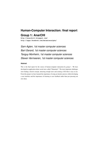 Human-Computer Interaction: ﬁnal report
Group 1: AnarCHI
http://anarchi11.blogspot.com/
http://apps.facebook.com/datamineralpha/



Sam Agten, 1st master computer sciences
Bart Gerard, 1st master computer sciences
Tanguy Monheim, 1st master computer sciences
Steven Vermeeren, 1st master computer sciences

Abstract

This is the ﬁnal report for the course of human-computer interaction by group 1. We have
developed an application about social news called “Dataminer”. The most important challenges
were ﬁnding a decent concept, attracting enough users and creating a GUI that is easy to use.
From this project we have learned the importance of using an iterative process while developing
a user interface and the importance of listening to user feedback rather than just pursuing our
own ideas.
 