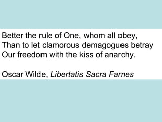 Better the rule of One, whom all obey,  Than to let clamorous demagogues betray  Our freedom with the kiss of anarchy.  Oscar Wilde,  Libertatis Sacra Fames 