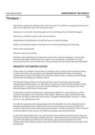 Juan Gasca Rubio                                                          ANARCHISM OF THE OBJECT

                                                                                                             10

       The decrease represents a change in the values of society. To synthesize a program is necessary to
       reflect on six objectives, the six ‘R’ (Latouche 2003):

       •Reassess, i.e. review the values that guide our lives and change those should be changed.

       •Restructure, adapt the system to the current situation.

       •Redistribute, the distribution of wealth and access to natural heritage.

       •Reduce, lessening the impact on the planet in our ways of producing and consuming.

       •Reuse rather than discard.

       •Recycle wastes of our activity.

       Basically, at the individual level, degrowth is achieved by voluntary simplicity. It means that
       anyone has the right to follow these new values or not, but anyway, as collective or as unit
       everyone needs to be aware of them due to they are going to be the trend in the upcoming future.

       PRESENT INTERPRETATION

       At face value it is possible to assert that it is starting to arise a change in the mindset of society,
       or what is the same as the population and ultimately the individual. People are becoming
       contextualized, it means they begin to be awareness of their context, creating a self-knowledge
       and therefore developing new relations with it.

       The thread of history brings us to the present time, a time of economic recession where
       unexplored possibilities open to us. Basically it is necessary to break with the tradition and the
       actual system, in a search of a new way of understanding the context according to the actual
       cultural change and the thrust of the people.

       On the hand we find a transition from a consumerism attitude to a service demand, we find
       ourselves entering the era of “Rejection of the Object”: Objects are static, materialized, while
       otherwise, the ideas on which they rely not have a tangible reality(mobility, relax,fun..), which
       gives us a very valid business tool.

       It results the emergence and exponential growth of the discipline of service design focused on
       planning and design services, which leads to an ever-increasing use of various models of co-
       creation, understood as the development of group projects, and the introduction of the consumer
       in previous phases of the process, two different meanings, and intimately linked.

       On the other hand people start to be concerned about the problems of growth and the impact of
       the human footprint, developing a guilty conscience. Determined from an individual perspective
       anyone has the right to be active or not, but anyway, plans and developments have to be
       inclusive about new attitudes, politics and actions which ensure the protection and respect of the
       environment.
 
