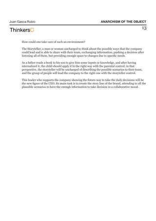 Juan Gasca Rubio                                                        ANARCHISM OF THE OBJECT
                                                                                                          13

       How could one take care of such an environment?

       The Storyteller, a man or woman uncharged to think about the possible ways that the company
       could lead and is able to share with their team, exchanging information, pushing a decision after
       listening all of them, but providing enough space to changes due to specific needs.

       As a father reads a book to his son to give him some inputs or knowledge, and after having
       internalized it, the child should apply it in the right way with the parental control; in that
       perspective, the storyteller will be uncharged of describing the possible scenarios to their team,
       and the group of people will lead the company to the right one with the storyteller control.

       This leader who supports the company showing the future way to take the daily decisions will be
       the new figure of the CEO. Its main task is to create the story line of the brand, attending to all the
       plausible scenarios to have the enough information to take decision in a collaborative mood.
 