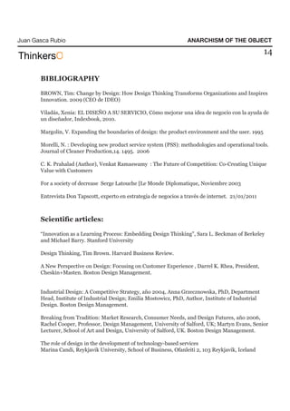 Juan Gasca Rubio                                                     ANARCHISM OF THE OBJECT

                                                                                                      14


       BIBLIOGRAPHY

       BROWN, Tim: Change by Design: How Design Thinking Transforms Organizations and Inspires
       Innovation. 2009 (CEO de IDEO)

       Viladás, Xenia: EL DISEÑO A SU SERVICIO, Cómo mejorar una idea de negocio con la ayuda de
       un diseñador, Indexbook, 2010.

       Margolin, V. Expanding the boundaries of design: the product environment and the user. 1995

       Morelli, N. : Developing new product service system (PSS): methodologies and operational tools.
       Journal of Cleaner Production,14. 1495. 2006

       C. K. Prahalad (Author), Venkat Ramaswamy : The Future of Competition: Co-Creating Unique
       Value with Customers

       For a society of decrease Serge Latouche [Le Monde Diplomatique, Noviembre 2003

       Entrevista Don Tapscott, experto en estrategia de negocios a través de internet. 21/01/2011



       Scientific articles:

       “Innovation as a Learning Process: Embedding Design Thinking”, Sara L. Beckman of Berkeley
       and Michael Barry. Stanford University

       Design Thinking, Tim Brown. Harvard Business Review.

       A New Perspective on Design: Focusing on Customer Experience , Darrel K. Rhea, President,
       Cheskin+Masten. Boston Design Management.


       Industrial Design: A Competitive Strategy, año 2004, Anna Grzecznowska, PhD, Department
       Head, Institute of Industrial Design; Emilia Mostowicz, PhD, Author, Institute of Industrial
       Design. Boston Design Management.

       Breaking from Tradition: Market Research, Consumer Needs, and Design Futures, año 2006,
       Rachel Cooper, Professor, Design Management, University of Salford, UK; Martyn Evans, Senior
       Lecturer, School of Art and Design, University of Salford, UK. Boston Design Management.

       The role of design in the development of technology-based services
       Marina Candi, Reykjavik University, School of Business, Ofanleiti 2, 103 Reykjavik, Iceland
 