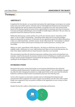 Juan Gasca Rubio                                                       ANARCHISM OF THE OBJECT

                                                                                                            2


       ABSTRACT
       Completed the first decade, we can go back and analyze the rapid changes occurring in our society
       in the early years of this century. Concepts such as technological development and consumerism,
       which emphasize the need to acquire new products, are giving way to new anti system trends
       based on the sharing of goods in search of new opportunities to maximize and reuse of resources.
       Concepts and design methodologies such as Cradle to Cradle begin to fall short: The new ideas are
       proposed toward new behaviors and new attitudes.

       Within this idiosyncrasy, society and the arts see the rise of terms such as “anarchism of the
       object” or the so-called “sensemaking.” Anarchism of the object tries to turn the paradigm
       imposed temporarily by producers. It advocates for the opposition against the objects themselves,
       as they are understood today, and their system. On the other hand, the “sensemaking” is defined
       as the process by which a person gives meaning to the world he perceives, creating a self-
       knowledge.

       Objects are static, materialized, while otherwise, .the ideas on which they rely do not have a
       tangible reality, which gives us a very valid business tool. Since we can reverse the process, the
       time of the objects imbued with new ideas beyond to what they were intended.

       This presentation describes the historical regression resulting in the need to develop these new
       concepts, rooted in the pursuit of consumer activism in favor of finding new models and systems,
       trying to get the product designed to transcend the development of ecodesigned products,
       reaching to the development of new attitudes.



       INTRODUCTION
       During the XX century society lived inside an environment inherited from the industrial
       revolution and the framework of “produce more, produce cheaper”. New technologies emerged
       one after the other changing the products in a high-speed wheel, at the same time the industry
       looked for continuous improvement in production processes and reducing costs.

       As far as the consumer is concerned, concepts such as technological development and
       consumerism which emphasize the need to acquire new products were the rules of the market.
       People were supposed to buy new goods in relation to the apparition of a new version or their
       economic wealth.

       Despite this fact the 2 pillars of innovation were technology and business.
 