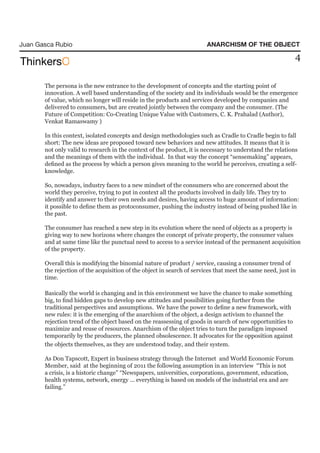 Juan Gasca Rubio                                                        ANARCHISM OF THE OBJECT

                                                                                                           4

       The persona is the new entrance to the development of concepts and the starting point of
       innovation. A well based understanding of the society and its individuals would be the emergence
       of value, which no longer will reside in the products and services developed by companies and
       delivered to consumers, but are created jointly between the company and the consumer. (The
       Future of Competition: Co-Creating Unique Value with Customers, C. K. Prahalad (Author),
       Venkat Ramaswamy )

       In this context, isolated concepts and design methodologies such as Cradle to Cradle begin to fall
       short: The new ideas are proposed toward new behaviors and new attitudes. It means that it is
       not only valid to research in the context of the product, it is necessary to understand the relations
       and the meanings of them with the individual. In that way the concept “sensemaking” appears,
       defined as the process by which a person gives meaning to the world he perceives, creating a self-
       knowledge.

       So, nowadays, industry faces to a new mindset of the consumers who are concerned about the
       world they perceive, trying to put in context all the products involved in daily life. They try to
       identify and answer to their own needs and desires, having access to huge amount of information:
       it possible to define them as protoconsumer, pushing the industry instead of being pushed like in
       the past.

       The consumer has reached a new step in its evolution where the need of objects as a property is
       giving way to new horizons where changes the concept of private property, the consumer values
       and at same time like the punctual need to access to a service instead of the permanent acquisition
       of the property.

       Overall this is modifying the binomial nature of product / service, causing a consumer trend of
       the rejection of the acquisition of the object in search of services that meet the same need, just in
       time.

       Basically the world is changing and in this environment we have the chance to make something
       big, to find hidden gaps to develop new attitudes and possibilities going further from the
       traditional perspectives and assumptions. We have the power to define a new framework, with
       new rules: it is the emerging of the anarchism of the object, a design activism to channel the
       rejection trend of the object based on the reassessing of goods in search of new opportunities to
       maximize and reuse of resources. Anarchism of the object tries to turn the paradigm imposed
       temporarily by the producers, the planned obsolescence. It advocates for the opposition against
       the objects themselves, as they are understood today, and their system.

       As Don Tapscott, Expert in business strategy through the Internet and World Economic Forum
       Member, said at the beginning of 2011 the following assumption in an interview “This is not
       a crisis, is a historic change” “Newspapers, universities, corporations, government, education,
       health systems, network, energy ... everything is based on models of the industrial era and are
       failing.”
 