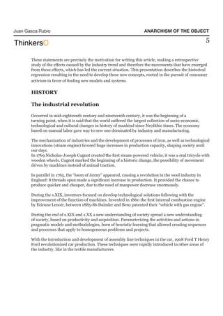Juan Gasca Rubio                                                       ANARCHISM OF THE OBJECT
                                                                                                          5

       These statements are precisely the motivation for writing this article, making a retrospective
       study of the effects caused by the industry trend and therefore the movements that have emerged
       from these effects, which has led the current situation. This presentation describes the historical
       regression resulting in the need to develop these new concepts, rooted in the pursuit of consumer
       activism in favor of finding new models and systems.

       HISTORY

       The industrial revolution

       Occurred in mid-eighteenth century and nineteenth century, it was the beginning of a
       turning point, when it is said that the world suffered the largest collection of socio-economic,
       technological and cultural changes in history of mankind since Neolithic times. The economy
       based on manual labor gave way to new one dominated by industry and manufacturing.

       The mechanization of industries and the development of processes of iron, as well as technological
       innovations (steam engine) favored huge increases in production capacity, shaping society until
       our days.
       In 1769 Nicholas-Joseph Cugnot created the first steam-powered vehicle; it was a real tricycle with
       wooden wheels. Cugnot marked the beginning of a historic change, the possibility of movement
       driven by machines instead of animal traction.

       In parallel in 1765, the “loom of Jenny” appeared, causing a revolution in the wool industry in
       England: 8 threads spun made a significant increase in production. It provided the chance to
       produce quicker and cheaper, due to the need of manpower decrease enormously.

       During the s.XIX, inventors focused on develop technological solutions following with the
       improvement of the function of machines. Invented in 1860 the first internal combustion engine
       by Etienne Lenoir, between 1885-86 Daimler and Benz patented their “vehicle with gas engine”.

       During the end of s.XIX and s.XX a new understanding of society spread a new understanding
       of society, based on productivity and acquisition. Parameterizing the activities and actions in
       pragmatic models and methodologies, born of heuristic learning that allowed creating sequences
       and processes that apply to homogeneous problems and projects.

       With the introduction and development of assembly line techniques in the car, 1908 Ford T Henry
       Ford revolutionized car production. These techniques were rapidly introduced in other areas of
       the industry, like in the textile manufacturers.
 
