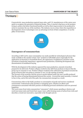 Juan Gasca Rubio                                                       ANARCHISM OF THE OBJECT

                                                                                                             6

       Consecutively, mass production required mass sales, and U.S. manufacturers of the 1920s were
       quick to recognize the potential of industrial design. Then, it started a big focus on the product,
       trying to achieve the better functional benefits as well as their improvement to be produced in
       series to maximize the use of the machines. The industry was in a time where the acquisition or
       developments of new technologies were an advantage in front of their competitors; it was the
       pillar of innovation.




       Emergence of consumerism

       According to Bell (1976), mass consumption was made possible by technological advances that
       made available to the market certain “star” products at affordable prices (especially for the
       application of electricity to household chores, the appearance of appliances) and three social
       inventions of particular importance: appeared mass production, marketing development and
       dissemination of installment buying.

       With the development of the industry appeared the mass production, amounts of product
       prepared to be delivered. Product collapse resulted in the shift from products to buyers that the
       group was to consume or use. Product collapse resulted in the redirection of products towards the
       group of buyers that was going to consume or use, it is the starting of market.
       The increase of the economy and the access to goods defined under the user’s profile produced
       that the action of buying disseminated between the society. Covered the main necessity, it started
       to buy to buy, and at the end of the path, the consumerism emerged as a result.

       Consumerism refers to the build, purchase or consumption of goods and services considered
       nonessential. Understood as the purchase or shopping spree, idealizes its effects and
       consequences associated with their practice of obtaining personal satisfaction and even personal
       happiness.
       The word comes from Latin consumerism “consumere” which means spending or destroy and
       word-ism ismus Latin and Greek East ισμος (-ism), suffix forming nouns of action from verbs and
       describes a trend now innovative, especially in the thought and art.
 