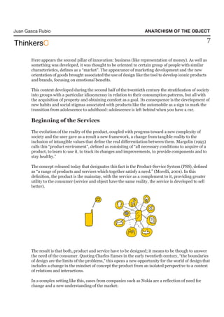 Juan Gasca Rubio                                                       ANARCHISM OF THE OBJECT

                                                                                                             7

       Here appears the second pillar of innovation: business (like representation of money). As well as
       something was developed, it was thought to be oriented to certain group of people with similar
       characteristics, defines as a “market”. The appearance of marketing development and the new
       orientation of goods brought associated the use of design like the tool to develop iconic products
       and brands, focusing on emotional benefits.

       This context developed during the second half of the twentieth century the stratification of society
       into groups with a particular idiosyncrasy in relation to their consumption patterns, but all with
       the acquisition of property and obtaining comfort as a goal. Its consequence is the development of
       new habits and social stigmas associated with products like the automobile as a sign to mark the
       transition from adolescence to adulthood: adolescence is left behind when you have a car.

       Beginning of the Services

       The evolution of the reality of the product, coupled with progress toward a new complexity of
       society and the user gave as a result a new framework, a change from tangible reality to the
       inclusion of intangible values that define the real differentiation between them. Margolin (1995)
       calls this “product enviroment”, defined as consisting of “all necessary conditions to acquire of a
       product, to learn to use it, to track its changes and improvements, to provide components and to
       stay healthy.”

       The concept released today that designates this fact is the Product-Service System (PSS), defined
       as “a range of products and services which together satisfy a need.” (Morelli, 2001). In this
       definition, the product is the mainstay, with the service as a complement to it, providing greater
       utility to the consumer (service and object have the same reality, the service is developed to sell
       better).




       The result is that both, product and service have to be designed; it means to be though to answer
       the need of the consumer. Quoting Charles Eames in the early twentieth century, “the boundaries
       of design are the limits of the problems,” this opens a new opportunity for the world of design that
       includes a change in the mindset of concept the product from an isolated perspective to a context
       of relations and interactions.

       In a complex setting like this, cases from companies such as Nokia are a reflection of need for
       change and a new understanding of the market:
 