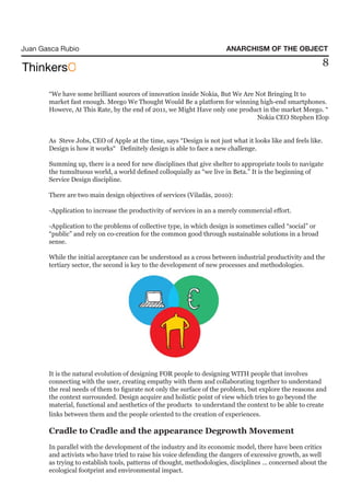 Juan Gasca Rubio                                                       ANARCHISM OF THE OBJECT

                                                                                                          8

       “We have some brilliant sources of innovation inside Nokia, But We Are Not Bringing It to
       market fast enough. Meego We Thought Would Be a platform for winning high-end smartphones.
       Howeve, At This Rate, by the end of 2011, we Might Have only one product in the market Meego. “
                                                                              Nokia CEO Stephen Elop


       As Steve Jobs, CEO of Apple at the time, says “Design is not just what it looks like and feels like.
       Design is how it works“ Definitely design is able to face a new challenge.

       Summing up, there is a need for new disciplines that give shelter to appropriate tools to navigate
       the tumultuous world, a world defined colloquially as “we live in Beta.” It is the beginning of
       Service Design discipline.

       There are two main design objectives of services (Viladàs, 2010):

       -Application to increase the productivity of services in an a merely commercial effort.

       -Application to the problems of collective type, in which design is sometimes called “social” or
       “public” and rely on co-creation for the common good through sustainable solutions in a broad
       sense.

       While the initial acceptance can be understood as a cross between industrial productivity and the
       tertiary sector, the second is key to the development of new processes and methodologies.




       It is the natural evolution of designing FOR people to designing WITH people that involves
       connecting with the user, creating empathy with them and collaborating together to understand
       the real needs of them to figurate not only the surface of the problem, but explore the reasons and
       the context surrounded. Design acquire and holistic point of view which tries to go beyond the
       material, functional and aesthetics of the products to understand the context to be able to create
       links between them and the people oriented to the creation of experiences.

       Cradle to Cradle and the appearance Degrowth Movement
       In parallel with the development of the industry and its economic model, there have been critics
       and activists who have tried to raise his voice defending the dangers of excessive growth, as well
       as trying to establish tools, patterns of thought, methodologies, disciplines ... concerned about the
       ecological footprint and environmental impact.
 
