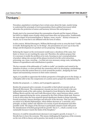 Juan Gasca Rubio                                                         ANARCHISM OF THE OBJECT

                                                                                                         9

       Nowadays, population is starting to have certain sense about the topic, mainly trying
       to understand the principals of environmentalism (Socio-political movement which
       advocates the protection of nature and harmony between this and progress.).

       People start to be concerned about the consumption of goods and the impact of them,
       but still it is a lightly sense of guilty which most times does not bring action. Traditionally
       the main slogan of environmentalism is “Reduce, reuse, recycle.” Society is focuses on
       recycle, try to reuse but is not affiliated with the term of reduce.

       In this context, Michael Braungart y William McDonough wrote in 2005 the book “Cradle
       to Cradle: Redesigning the way we do things”, the presentation of a new way to face the
       design and development of a product-service proposing “change of focus”.

       Reducing the impact on the environment would cause a slowdown of the same, but
       faster or slower we are reaching the same end. Therefore, the authors propose that
       it is necessary to tackle the problem at its roots, focusing on one’s conceptualization
       of product, taking into account all the phases involved in its life cycle (extraction,
       processing, use, reuse, recycling ...) so that not even necessary energy costs, including the
       balance of expenditures and contributions is positive.

       The key concepts of the philosophy of “cradle to cradle” are intuitive and rooted in the
       imitation of nature, or more precisely the connection with it by developing a methodology
       that tries to shut the system down in a circle around the product , designing the least
       impact and maximizing resources in their entire existence.

       Again, it is possible to appreciate the holistic perspective of thought given to the design, as
       a discipline able to face the compression of a system and to project the redefinition of it.

       Besides the proposed... (...) others, and it propperly appeared...

       Besides the proposed active concepts, it is possible to find radical concepts such as
       Degrowth Movement. The contemporary concept can trace its roots back to the anti-
       industrialist trends of the 19th century, developed in Great Britain by John Ruskin,
       William Morris and the Arts and Crafts Movement (1819–1900) between others, and it
       properly appeared during the 1970s, proposed by the Club of Rome think tank. However
       it was in 2003 when the term acquired special significance thanks to Serge Latouche,
       French economist, famous ideologue and advocate of the decrease. That year he published
       an article in Le Monde Diplomatique, where defines decrease as “a necessity, not a
       principle, an ideal, neither sole objective of a society of post-development and other
       possible world. The slogan of the decrease is particularly aimed to mark with power
       the abandonment of foolish goal growth for growth” due to “(…) Such a society is not
       sustainable because it meets the limits of the biosphere.”

       However, it could be misunderstood, decrease is not negative growth, it means “(…)
       literally have to leave the economy. This means challenging the hegemony of the economy
       on the rest of life in theory and in practice, but mostly in our heads.”
 