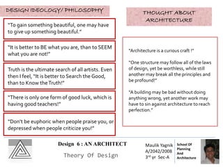 Design 6 : AN ARCHITECT
Theory Of Design
Maulik Yagnik
A/2042/2008
3rd yr Sec-A
School Of
Planning
And
Architecture
DESIGN IDEOLOGY/ PHILOSOPHY
“To gain something beautiful, one may have
to give up something beautiful.”
“It is better to BE what you are, than to SEEM
what you are not!”
“Don’t be euphoric when people praise you, or
depressed when people criticize you!”
Truth is the ultimate search of all artists. Even
then I feel, “It is better to Search the Good,
than to Know theTruth!”
“There is only one form of good luck, which is
having good teachers!”
THOUGHT ABOUT
ARCHITECTURE
“Architecture is a curious craft !”
“One structure may follow all of the laws
of design, yet be worthless, while still
another may break all the principles and
be profound!”
“A building may be bad without doing
anything wrong, yet another work may
have to sin against architecture to reach
perfection.”
 
