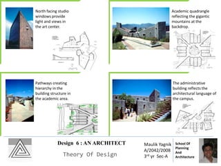 Design 6 : AN ARCHITECT
Theory Of Design
Maulik Yagnik
A/2042/2008
3rd yr Sec-A
School Of
Planning
And
Architecture
North facing studio
windows provide
light and views in
the art center.
Academic quadrangle
reflecting the gigantic
mountains at the
backdrop.
Pathways creating
hierarchy in the
building structure in
the academic area.
The administrative
building reflects the
architectural language of
the campus.
 