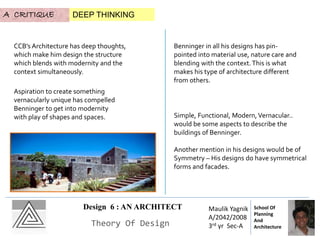 Design 6 : AN ARCHITECT
Theory Of Design
Maulik Yagnik
A/2042/2008
3rd yr Sec-A
School Of
Planning
And
Architecture
A CRITIQUE DEEP THINKING
CCB’s Architecture has deep thoughts,
which make him design the structure
which blends with modernity and the
context simultaneously.
Aspiration to create something
vernacularly unique has compelled
Benninger to get into modernity
with play of shapes and spaces.
Benninger in all his designs has pin-
pointed into material use, nature care and
blending with the context.This is what
makes his type of architecture different
from others.
Simple, Functional, Modern,Vernacular..
would be some aspects to describe the
buildings of Benninger.
Another mention in his designs would be of
Symmetry – His designs do have symmetrical
forms and facades.
 