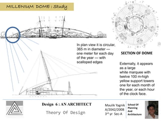 SECTION OF DOME
MILLENIUM DOME : Study
Externally, it appears
as a large
white marquee with
twelve 100 m-high
yellow support towers
one for each month of
the year, or each hour
of the clock face.
In plan view it is circular,
365 m in diameter —
one meter for each day
of the year — with
scalloped edges
Design 6 : AN ARCHITECT
Theory Of Design
Maulik Yagnik
A/2042/2008
3rd yr Sec-A
School Of
Planning
And
Architecture
 