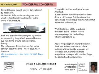 Design 6 : AN ARCHITECT
Theory Of Design
Maulik Yagnik
A/2042/2008
3rd yr Sec-A
School Of
Planning
And
Architecture
A CRITIQUE
Richard Rogers, though born in Italy, is British
by nationality.
He initiates different interesting concepts
which reflect his individual identity in the
world of architecture.
Each and every building designed by him has
some amazing thing which a normal human
eye wandering around can experience.
For e.g.
The millennium dome structure has such a
concept about the time – no. of days, no. of
hours etc.
365 m in diameter — one meter for each day of
the year
Though Richard is a worldwide known
Architect,
But still almost 80% of his work has been
done in UK, being a British national the
person is so much in love with his nation that
he wants it to be unique.
WONDERFUL CONCEPTS
As per my perception, Richard does not
think much about the context of the
building which might be wrong as per
architects but, Richard has those
magnificent concepts which makes forget
the context and surroundings.
While looking at all the structures
discussed above I did not realize
anything except for the building
which I was looking at.
 