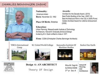 Design 6 : AN ARCHITECT
Theory Of Design
Maulik Yagnik
A/2042/2008
3rd yr Sec-A
School Of
Planning
And
Architecture
CHARLES BENNINGER (INDIA)
Nationality:
American-Indian
Born: November 23, 1942
Place Of Birth: America
Education:
Urban Planning, Massachusetts Institute of Technology
Architecture, Harvard's Graduate School of Design
Invited by B.V. Doshi shifted to India in 1971
Firm: CCBA (Christopher Charles Benninger Architects)
Awards:
Architect for the Decade Award, (2010)
Best Public Building of the Year, (2007-10)
Best Architectural Work in the City in 2009 (Pune)
Golden Architect Award for Lifetime Achievement
(2006)
YMCA International
Camp
M. United World College Samundra Institute Of
Maritime Studies
Suzlon One Earth
BUILDINGS
 