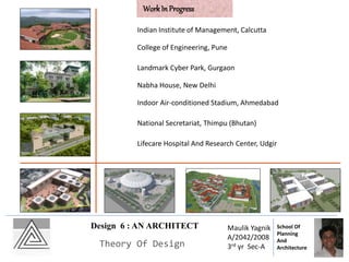 Design 6 : AN ARCHITECT
Theory Of Design
Maulik Yagnik
A/2042/2008
3rd yr Sec-A
School Of
Planning
And
Architecture
WorkInProgress
Indian Institute of Management, Calcutta
College of Engineering, Pune
Landmark Cyber Park, Gurgaon
Nabha House, New Delhi
Indoor Air-conditioned Stadium, Ahmedabad
Lifecare Hospital And Research Center, Udgir
National Secretariat, Thimpu (Bhutan)
 