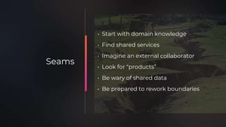• Start with domain knowledge
• Find shared services
• Imagine an external collaborator
• Look for “products”
• Be wary of shared data
• Be prepared to rework boundaries
Seams
 