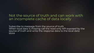 Not the source of truth and can work with
an incomplete cache of data locally
Subscribe to message from the source of truth
When local data is missing call the read-only API exposed by the
source of truth and write the response data to the local data
store
 