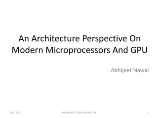 An Architecture Perspective On Modern Microprocessors And GPU - AbhijeetNawal 3/25/2011 1 AN ARCHITECTURE PERSPECTIVE 