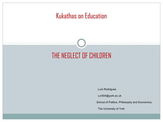 Kukathas on Education




THE NEGLECT OF CHILDREN



                  Luís Rodrigues

                  Lcr504@york.ac.uk

                 School of Politics, Philosophy and Economics,

                  The University of York
 