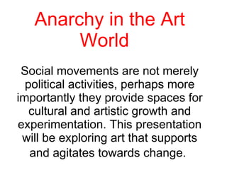 Anarchy in the Art World  Social movements are not merely political activities, perhaps more importantly they provide spaces for cultural and artistic growth and experimentation. This presentation will be exploring art that supports and agitates towards change.   