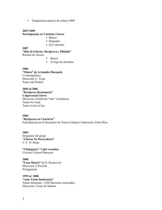 •   Guapachoza espacio de cultura 2009


2007-2009
Participación en Variettes Clown:
                   • Bolero
                   • Malambo
                   • En Concierto
2007
“Dúo de Clowns: Reciproca y Pikiniki”
Rutinas de clowns:
                   • Basta!
                   • El lago de chundata

2006
“Mateo” de Armando Discepolo
Co-protagónico
Dirección: C. Vega
Teatro del Pueblo

2004 al 2006
“Reciproca Resonancia”
Unipersonal Clown
Dirección: Guillermo “toto” Castiñeiras
Teatro la Usina
Teatro Cara a Cara


2004
“Reciproca en Concierto”
Participación en el Encuentro de Teatro Callejero Federación, Entre Ríos


2003
Integrante del grupo
“Clowns No Perecederos”
C. C. R. Rojas

“Chalupazo”: Valet Acuático
Circuito Cultural Barracas

2000
“Casa Matriz” de D. Raznovich
Dirección: E Pavelik
Protagonista

1995 al 2000
“Ante Tanta Insistencia”
Teatro itinerante - (180 funciones realizadas)
Dirección: Carlos de Matteis



3
 