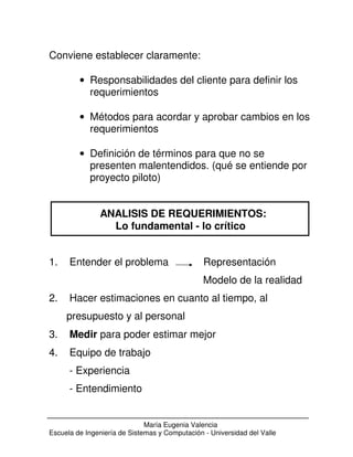 Conviene establecer claramente: 
· Responsabilidades del cliente para definir los 
requerimientos 
· Métodos para acordar y aprobar cambios en los 
requerimientos 
· Definición de términos para que no se 
presenten malentendidos. (qué se entiende por 
proyecto piloto) 
ANALISIS DE REQUERIMIENTOS: 
Lo fundamental - lo crítico 
1. Entender el problema Representación 
Modelo de la realidad 
2. Hacer estimaciones en cuanto al tiempo, al 
presupuesto y al personal 
3. Medir para poder estimar mejor 
4. Equipo de trabajo 
María Eugenia Valencia 
- Experiencia 
- Entendimiento 
Escuela de Ingeniería de Sistemas y Computación - Universidad del Valle 
 