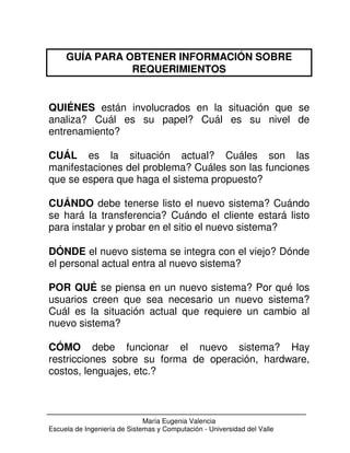 GUÍA PARA OBTENER INFORMACIÓN SOBRE 
REQUERIMIENTOS 
QUIÉNES están involucrados en la situación que se 
analiza? Cuál es su papel? Cuál es su nivel de 
entrenamiento? 
CUÁL es la situación actual? Cuáles son las 
manifestaciones del problema? Cuáles son las funciones 
que se espera que haga el sistema propuesto? 
CUÁNDO debe tenerse listo el nuevo sistema? Cuándo 
se hará la transferencia? Cuándo el cliente estará listo 
para instalar y probar en el sitio el nuevo sistema? 
DÓNDE el nuevo sistema se integra con el viejo? Dónde 
el personal actual entra al nuevo sistema? 
POR QUÉ se piensa en un nuevo sistema? Por qué los 
usuarios creen que sea necesario un nuevo sistema? 
Cuál es la situación actual que requiere un cambio al 
nuevo sistema? 
CÓMO debe funcionar el nuevo sistema? Hay 
restricciones sobre su forma de operación, hardware, 
costos, lenguajes, etc.? 
María Eugenia Valencia 
Escuela de Ingeniería de Sistemas y Computación - Universidad del Valle 
 