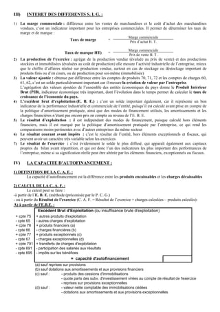 III)

INTERET DES DIFFERENTS S. I. G. :

1) La marge commerciale : différence entre les ventes de marchandises et le coût d’achat des marchandises

vendues, c’est un indicateur important pour les entreprises commerciales. Il permet de déterminer les taux de
marge et de marque :
Taux de marge

=

Marge commerciale
Prix d’achat H. T.

Taux de marque HT)

=

Marge commerciale
Prix de vente H. T.

2) La production de l’exercice : agrégat de la production vendue (évaluée au prix de vente) et des productions

3)

4)

5)

6)
7)

IV)

stockées et immobilisées (évaluées au coût de production) elle mesure l’activité industrielle de l’entreprise, mieux
que le chiffre d’affaires réalisé sur production vendue, surtout en cas de stockage ou déstockage important de
produits finis ou d’en cours, ou de production pour soi-même (immobilisée)
La valeur ajoutée : obtenue par différence entre les comptes de produits 70, 71, 72 et les comptes de charges 60,
61, 62, c’est un solde particulièrement important car il mesure la création de valeur par l’entreprise.
L’agrégation des valeurs ajoutées de l’ensemble des entités économiques du pays donne le Produit Intérieur
Brut (PIB), indicateur économique très important, dont l’évolution dans le temps permet de calculer le taux de
croissance de l’économie du pays.
L’excédent brut d’exploitation (E. B. E.) : c’est un solde important également, car il représente un bon
indicateur de la performance industrielle et commerciale de l’entité, puisqu’il est calculé avant prise en compte de
la politique d’amortissement pratiquée, ainsi que des modes de financement utilisés, les amortissements et les
charges financières n’étant pas encore pris en compte au niveau de l’E. B. E.
Le résultat d’exploitation : il est indépendant des modes de financement, puisque calculé hors éléments
financiers, mais il est marqué par la politique d’amortissement pratiquée par l’entreprise, ce qui rend les
comparaisons moins pertinentes avec d’autres entreprises du même secteur
Le résultat courant avant impôts : c’est le résultat de l’entité, hors éléments exceptionnels et fiscaux, qui
peuvent avoir un caractère très variable selon les exercices
Le résultat de l’exercice : c’est évidemment le solde le plus diffusé, qui apparaît également aux capitaux
propres du bilan avant répartition, et qui est donc l’un des indicateurs les plus important des performances de
l’entreprise, même si sa signification réelle peut être altérée par les éléments financiers, exceptionnels ou fiscaux.

LA CAPACITE D’AUTOFINANCEMENT :

1) DEFINITION DE LA C. A. F. :
La capacité d’autofinancement est la différence entre les produits encaissables et les charges décaissables
2) CALCUL DE LA C. A. F. :
Le calcul peut se faire :
-à partir de l’E. B. E. (méthode (préconisée par le P. C. G.)
- ou à partir du Résultat de l’exercice (C. A. F. = Résultat de l’exercice + charges calculées – produits calculés):
A) à partir de l'E.B.E. :
Excédent Brut d'Exploitation (ou insuffisance brute d'exploitation)
+ cpte 75
- cpte 65
+ cpte 76
- cpte 66
+ cpte 77
- cpte 67
+ cpte 791
- cpte 691
- cpte 695

+ autres produits d'exploitation
- autres charges d'exploitation
+ produits financiers (a)
- charges financières (b)
+ produits exceptionnels (c)
- charges exceptionnelles (d)
+ transferts de charges d'exploitation
- participation des salariés aux résultats
- impôts sur les bénéfices

= capacité d'autofinancement
(a) sauf reprises sur provisions
(b) sauf dotations aux amortissements et aux provisions financiers
(c) sauf :
- produits des cessions d'immobilisations
- quote parts des subv. d'investissement virées au compte de résultat de l'exercice
- reprises sur provisions exceptionnelles
(d) sauf :
- valeur nette comptable des immobilisations cédées
- dotations aux amortissements et aux provisions exceptionnelles

 