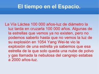 El tiempo en el Espacio. La Vía Láctea 100 000 años-luz de diámetro la luz tarda en cruzarla 100 000 años. Algunas de la estrellas que vemos ya no existen, pero no podemos saberlo hasta que no vemos la luz de su explosión en 1054 Yang Wei-te vio la explosión de una estrella ya sabemos que esa estrella de la que solo queda una nube de polvo y gas llamada la nebulosa del cangrejo estabas a 2000 años-luz. tra 