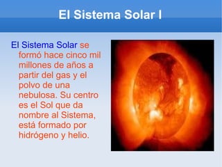 El Sistema Solar I El Sistema Solar  se formó hace cinco mil millones de años a partir del gas y el polvo de una nebulosa. Su centro es el Sol que da nombre al Sistema, está formado por hidrógeno y helio. 